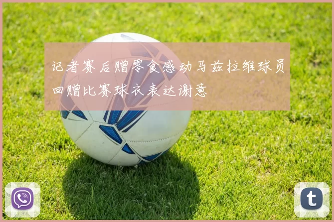 记者赛后赠零食感动马兹拉维球员回赠比赛球衣表达谢意