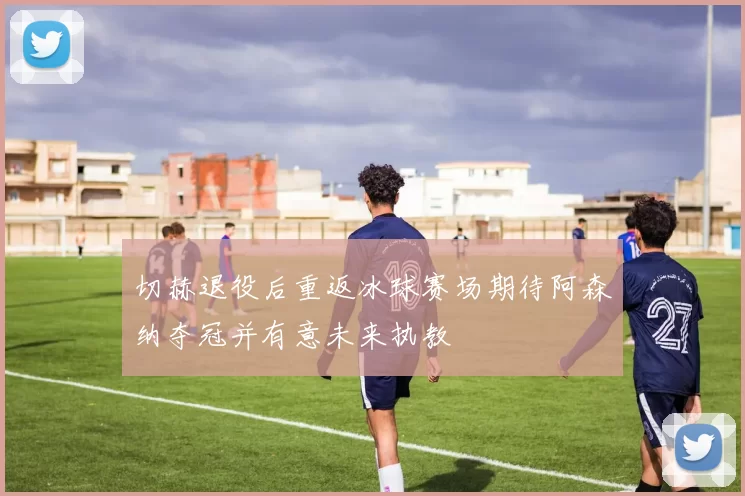 切赫退役后重返冰球赛场期待阿森纳夺冠并有意未来执教