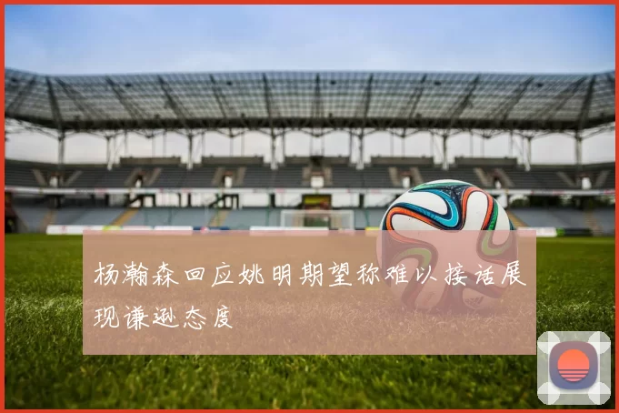 杨瀚森回应姚明期望称难以接话展现谦逊态度