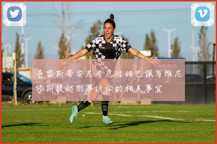 普雷斯蒂安尼考虑对姆巴佩与维尼修斯提起刑事诉讼的相关事宜