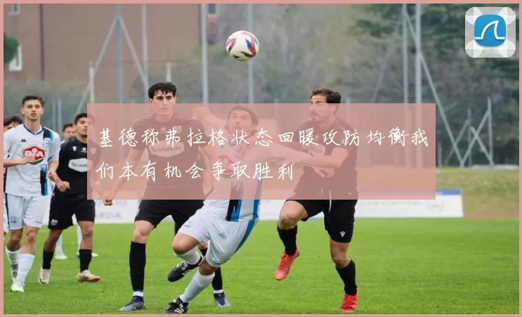 基德称弗拉格状态回暖攻防均衡我们本有机会争取胜利