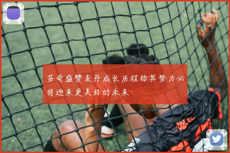 芬奇盛赞麦丹成长历程称其努力必将迎来更美好的未来