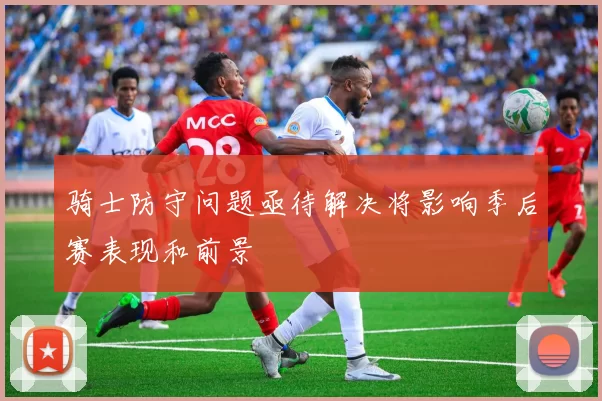 骑士防守问题亟待解决将影响季后赛表现和前景