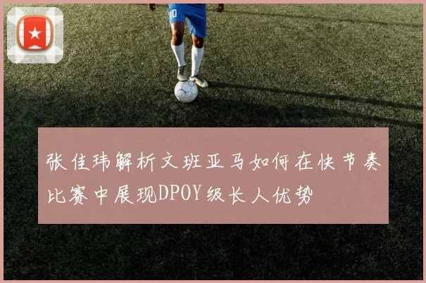 张佳玮解析文班亚马如何在快节奏比赛中展现DPOY级长人优势