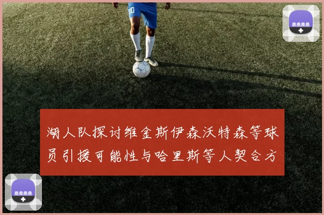 湖人队探讨维金斯伊森沃特森等球员引援可能性与哈里斯等人契合方向