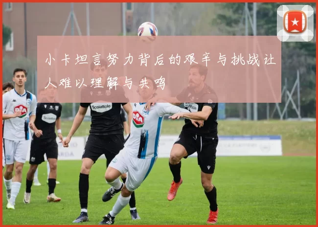 小卡坦言努力背后的艰辛与挑战让人难以理解与共鸣