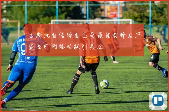 古斯托自信称自己是最佳前锋后卫查洛巴网络活跃引关注