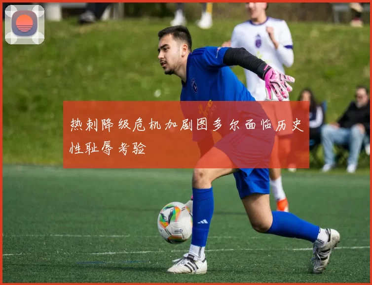 热刺降级危机加剧图多尔面临历史性耻辱考验