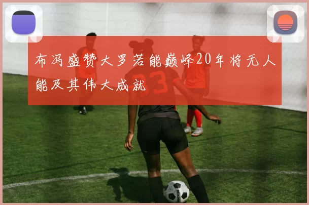 布冯盛赞大罗若能巅峰20年将无人能及其伟大成就