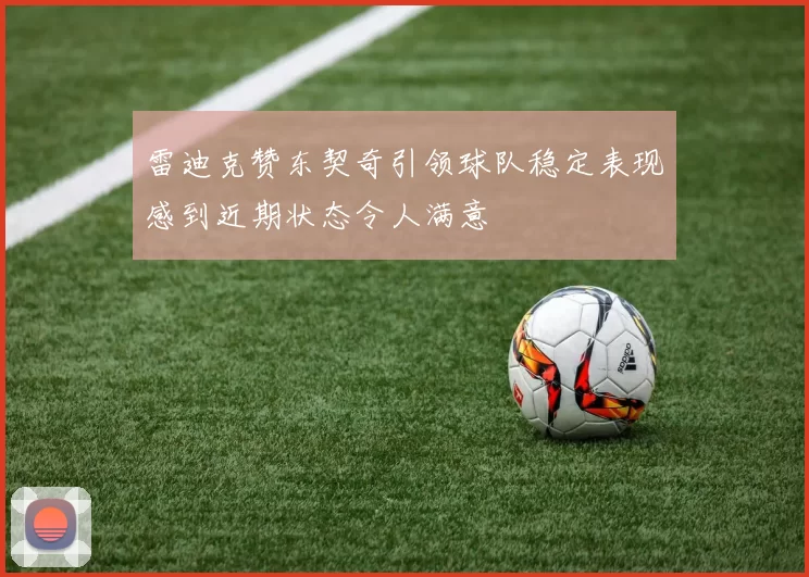 雷迪克赞东契奇引领球队稳定表现感到近期状态令人满意