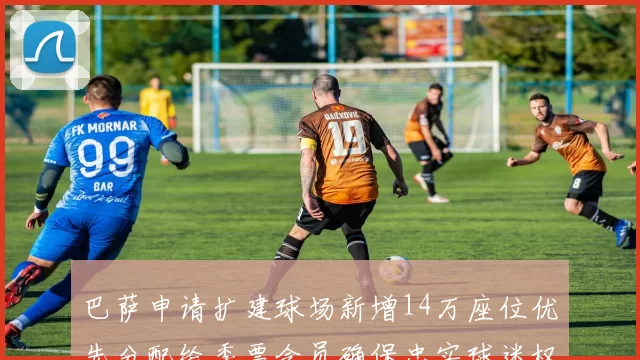 巴萨申请扩建球场新增14万座位优先分配给季票会员确保忠实球迷权益