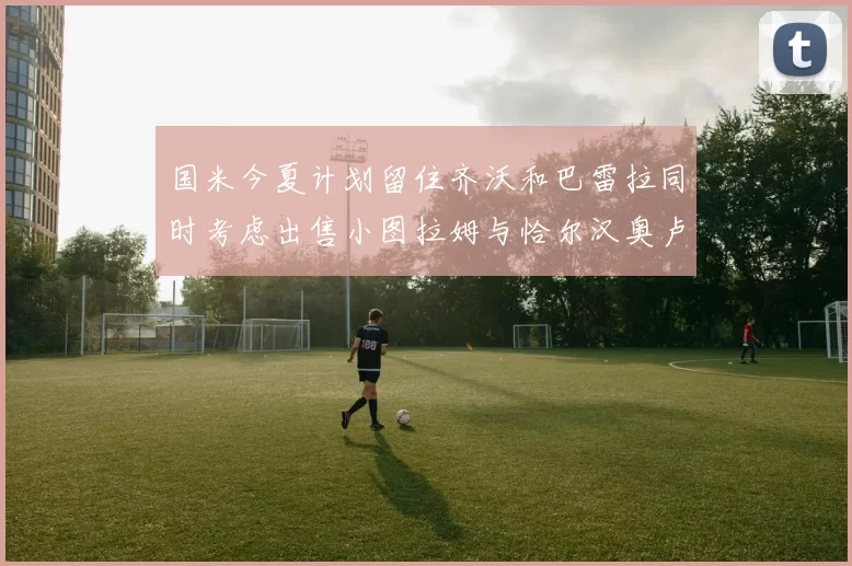 国米今夏计划留住齐沃和巴雷拉同时考虑出售小图拉姆与恰尔汉奥卢