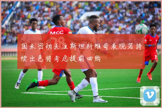 国米密切关注斯坦科维奇表现若持续出色将考虑提前回购