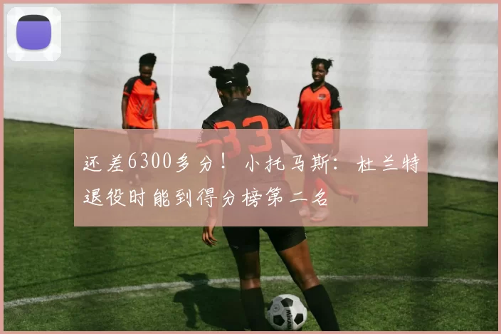 还差6300多分！小托马斯：杜兰特退役时能到得分榜第二名