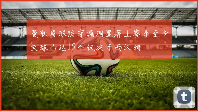 曼联角球防守漏洞显著上赛季至今失球已达19个仅次于西汉姆