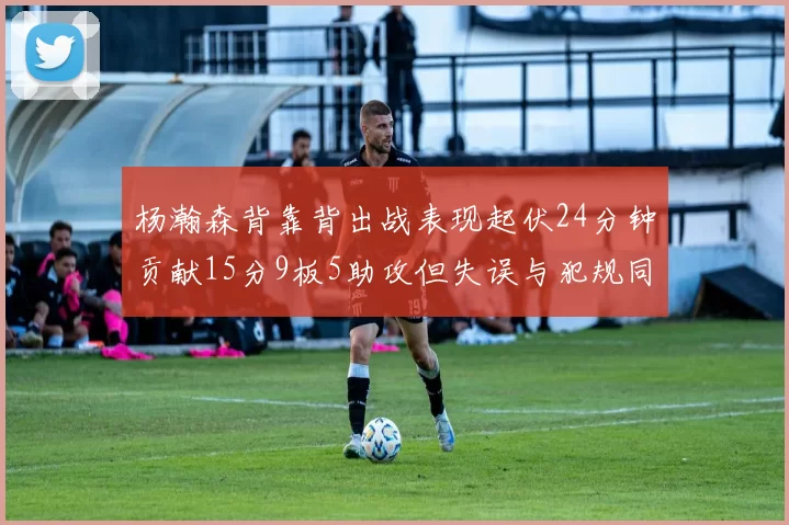 杨瀚森背靠背出战表现起伏24分钟贡献15分9板5助攻但失误与犯规同样引人关注