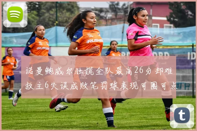 诺曼鲍威尔独揽全队最高26分却难救主6失误成败笔罚球表现可圈可点