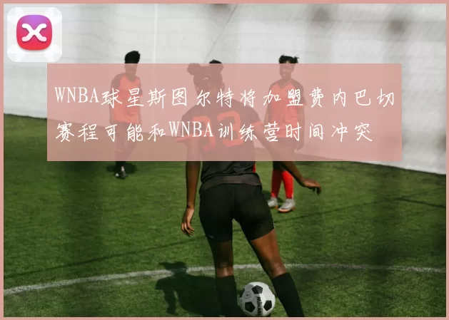 WNBA球星斯图尔特将加盟费内巴切赛程可能和WNBA训练营时间冲突